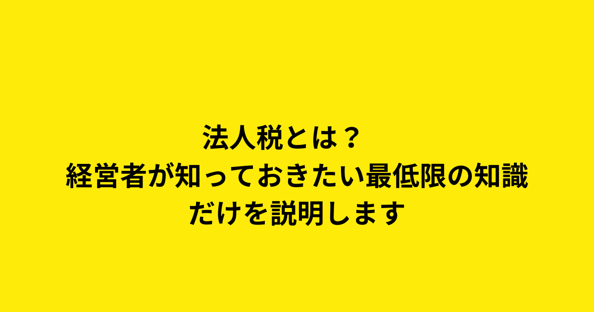 法人税とは？　経営者が知っておきたい最低限の知識だけを説明します